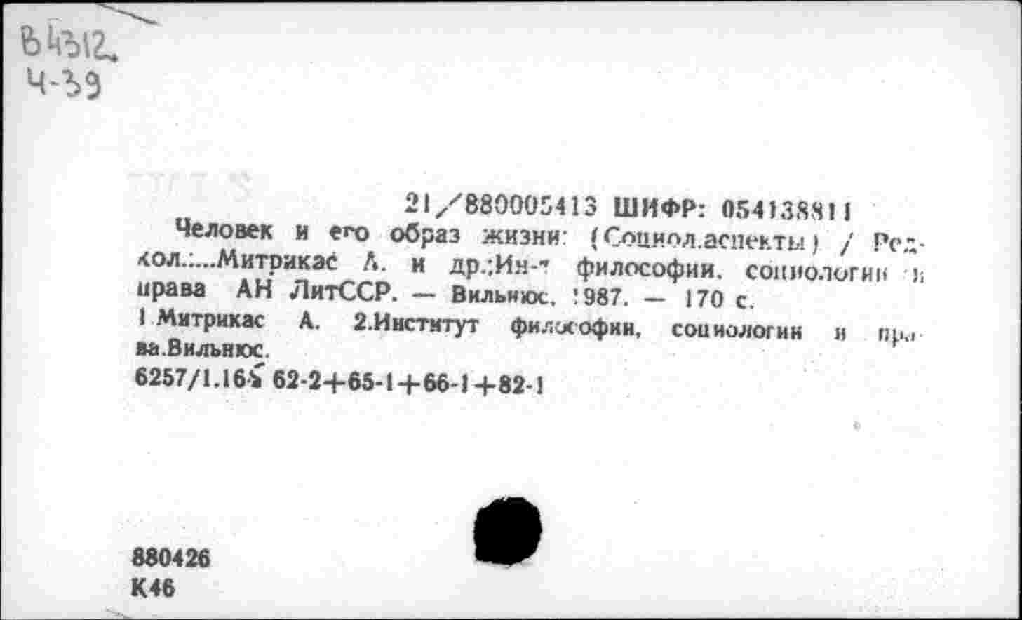 ﻿ч-ъэ
21 /880005413 ШИФР: 054138811
Человек и еро образ жизни.’ ( Социол.аспекты ) / Род-<ол.„..Митрикэс Л. и др.;И.ч-’ философии, социологии и права АН ЛитССР. — Вильнюс, !987. — 170 с.
I Митрикас А. 2.Инстмтут философии, социологии и про ва. Вильнюс.	г
6257/1.16* 62-24-65-1+66-14-82-1
880426 К46